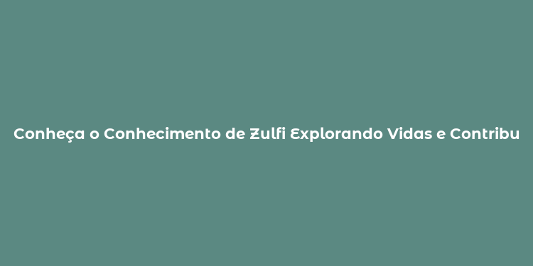 Conheça o Conhecimento de Zulfi Explorando Vidas e Contribuições