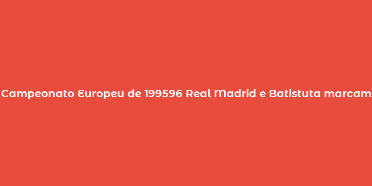 Campeonato Europeu de 199596 Real Madrid e Batistuta marcam história