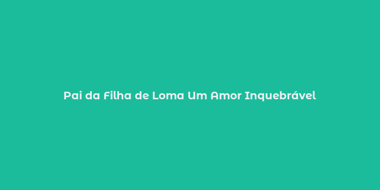 Pai da Filha de Loma Um Amor Inquebrável