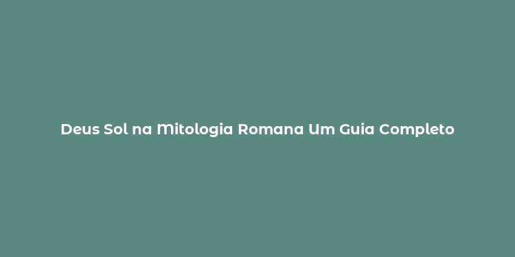 Deus Sol na Mitologia Romana Um Guia Completo