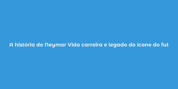 A história do Neymar Vida carreira e legado do ícone do futebol