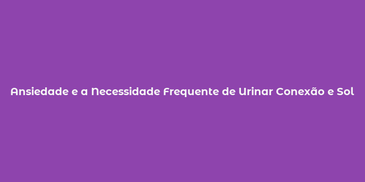 Ansiedade e a Necessidade Frequente de Urinar Conexão e Soluções