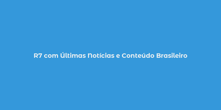 R7 com Últimas Notícias e Conteúdo Brasileiro