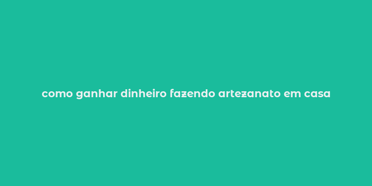 como ganhar dinheiro fazendo artezanato em casa