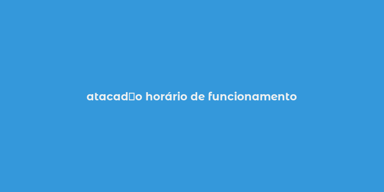 atacad？o horário de funcionamento