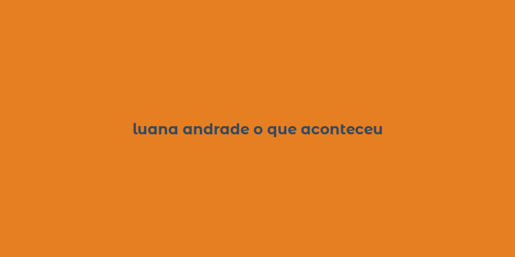 luana andrade o que aconteceu