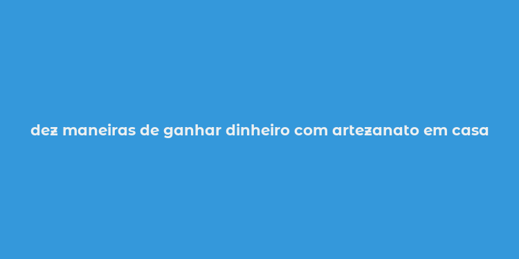 dez maneiras de ganhar dinheiro com artezanato em casa