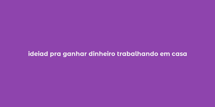 ideiad pra ganhar dinheiro trabalhando em casa