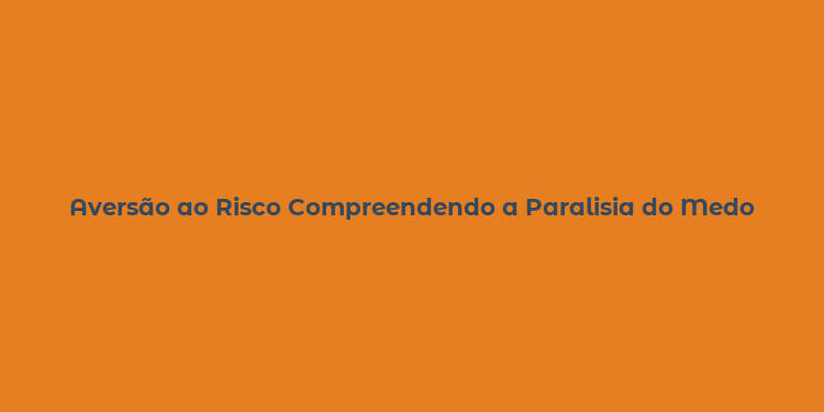 Aversão ao Risco Compreendendo a Paralisia do Medo