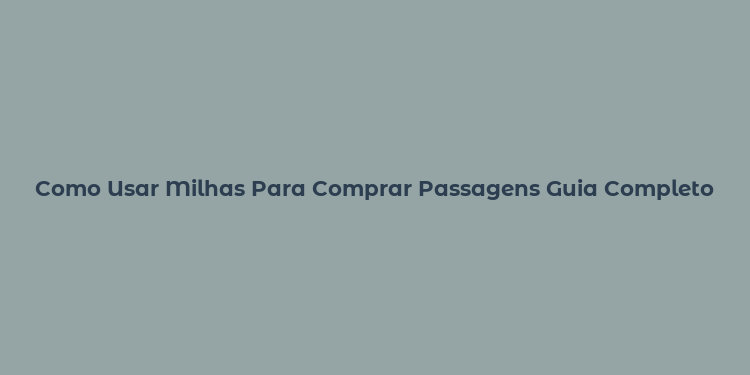 Como Usar Milhas Para Comprar Passagens Guia Completo