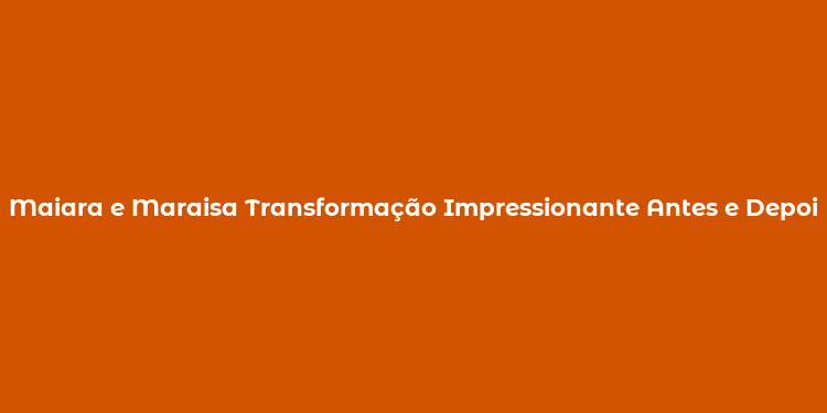 Maiara e Maraisa Transformação Impressionante Antes e Depois da Cirurgia