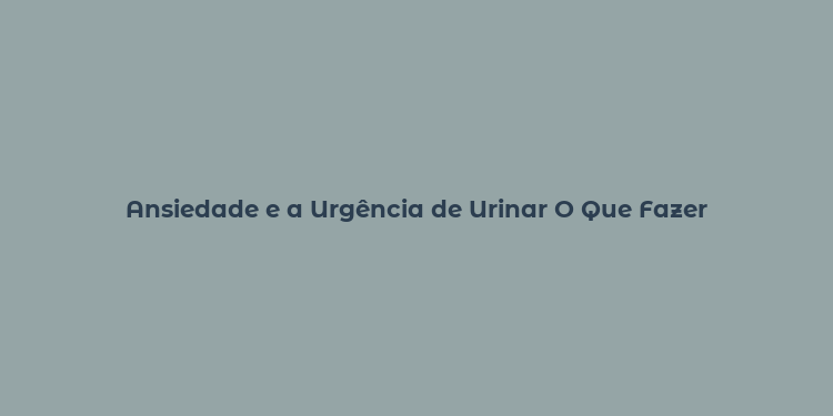 Ansiedade e a Urgência de Urinar O Que Fazer