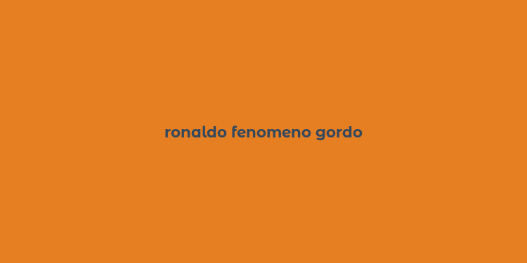 ronaldo fenomeno gordo