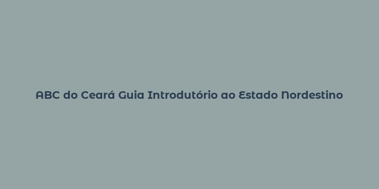 ABC do Ceará Guia Introdutório ao Estado Nordestino