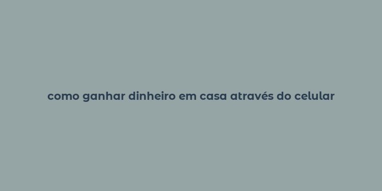 como ganhar dinheiro em casa através do celular