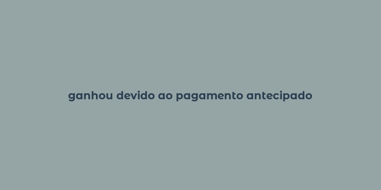 ganhou devido ao pagamento antecipado