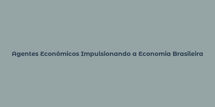 Agentes Econômicos Impulsionando a Economia Brasileira