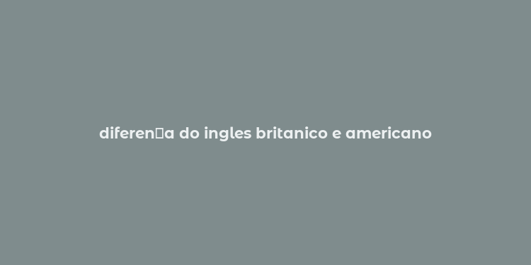 diferen？a do ingles britanico e americano