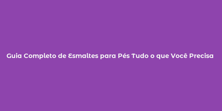 Guia Completo de Esmaltes para Pés Tudo o que Você Precisa Saber