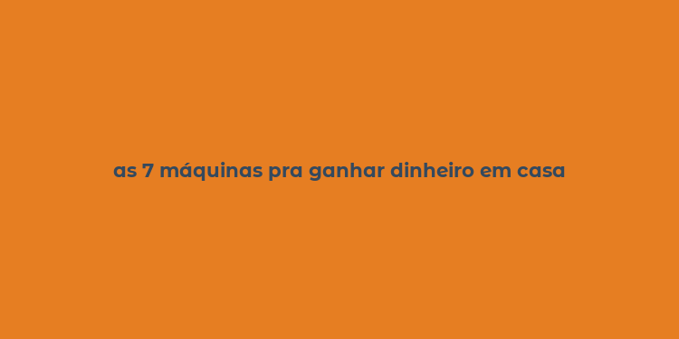 as 7 máquinas pra ganhar dinheiro em casa