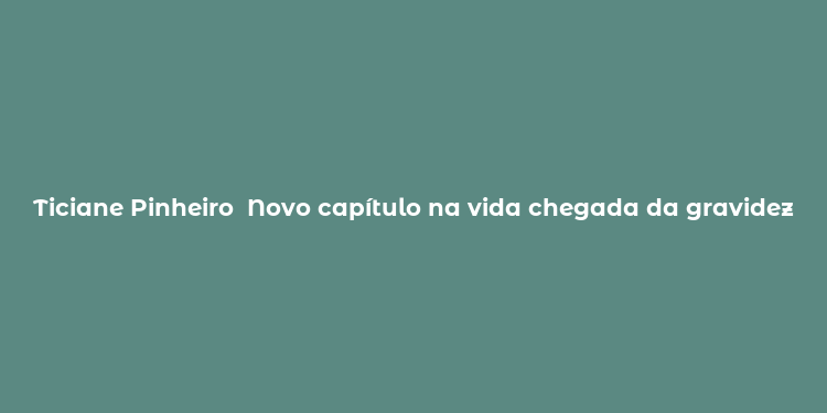 Ticiane Pinheiro  Novo capítulo na vida chegada da gravidez