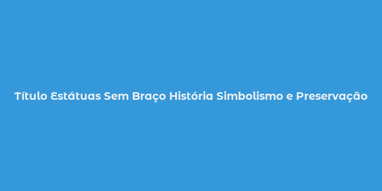 Título Estátuas Sem Braço História Simbolismo e Preservação