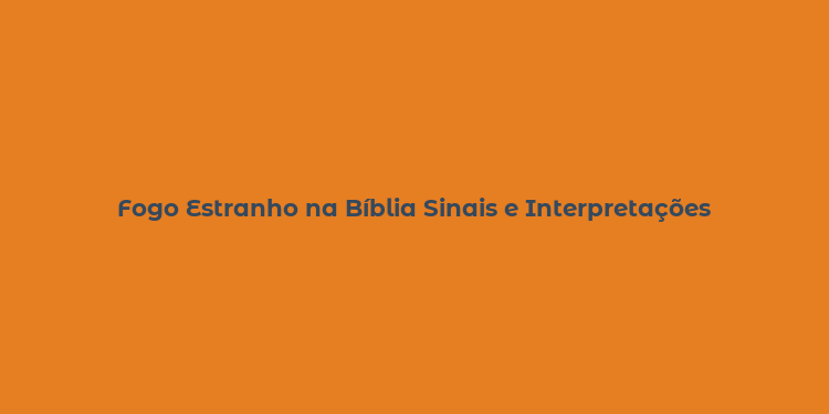 Fogo Estranho na Bíblia Sinais e Interpretações