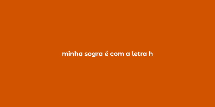 minha sogra é com a letra h