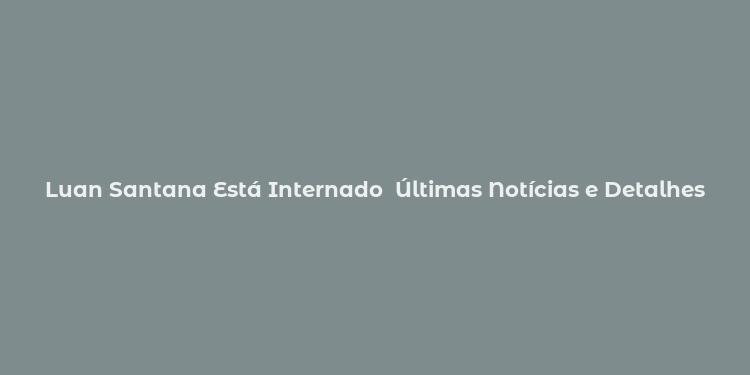 Luan Santana Está Internado  Últimas Notícias e Detalhes