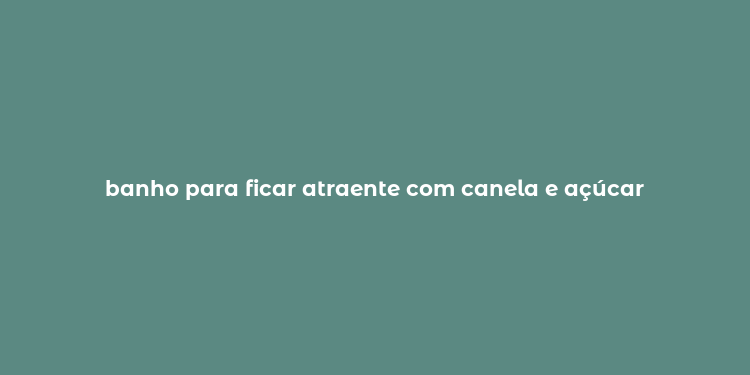 banho para ficar atraente com canela e açúcar