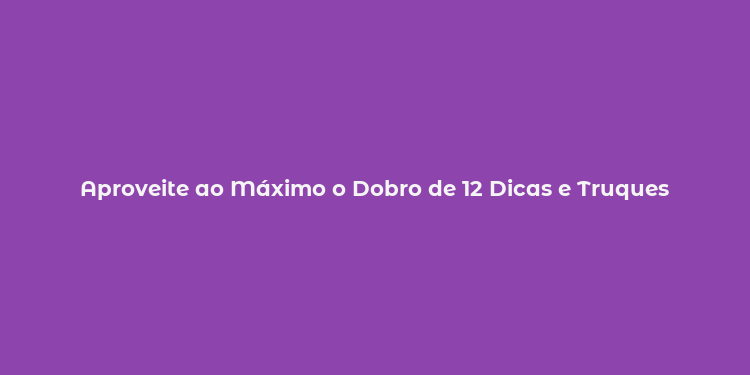 Aproveite ao Máximo o Dobro de 12 Dicas e Truques