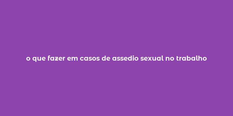 o que fazer em casos de assedio sexual no trabalho