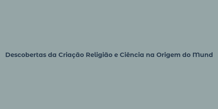 Descobertas da Criação Religião e Ciência na Origem do Mundo