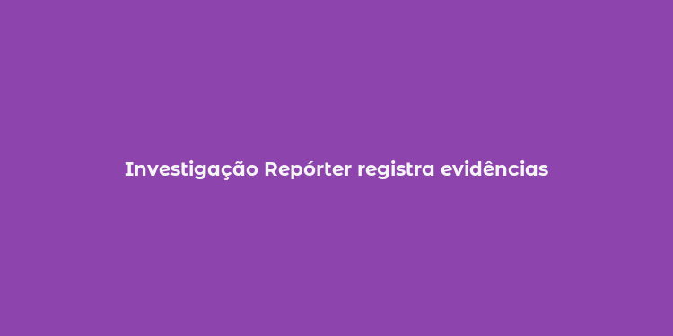 Investigação Repórter registra evidências