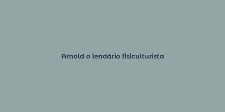 Arnold o lendário fisiculturista