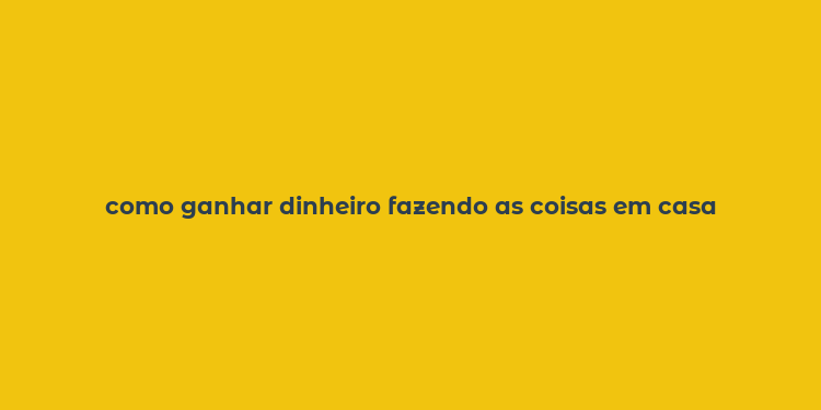 como ganhar dinheiro fazendo as coisas em casa