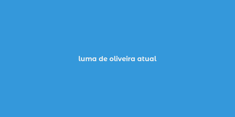 luma de oliveira atual