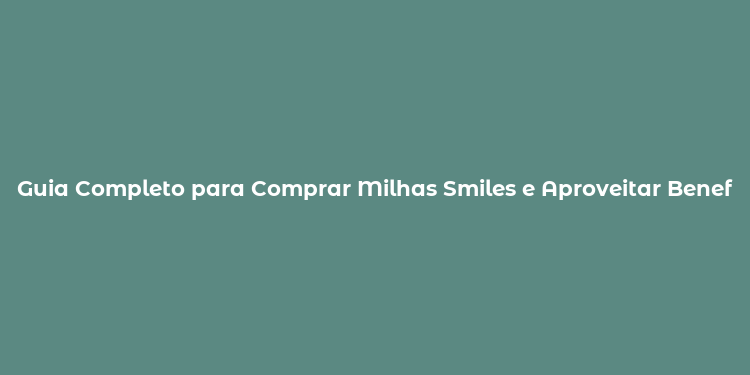 Guia Completo para Comprar Milhas Smiles e Aproveitar Benefícios