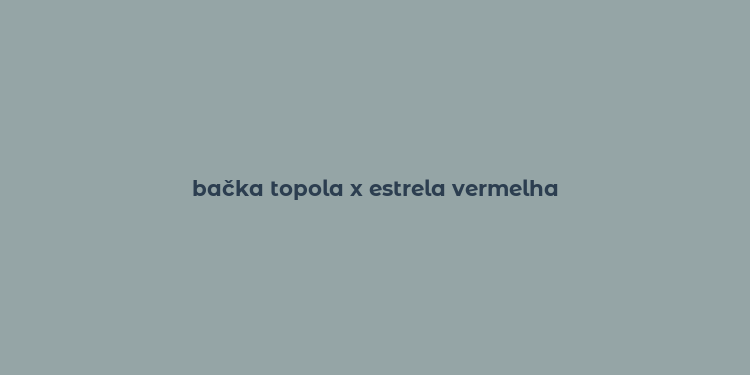 bačka topola x estrela vermelha