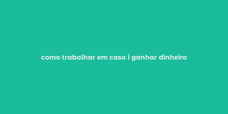 como trabalhar em casa i ganhar dinheiro