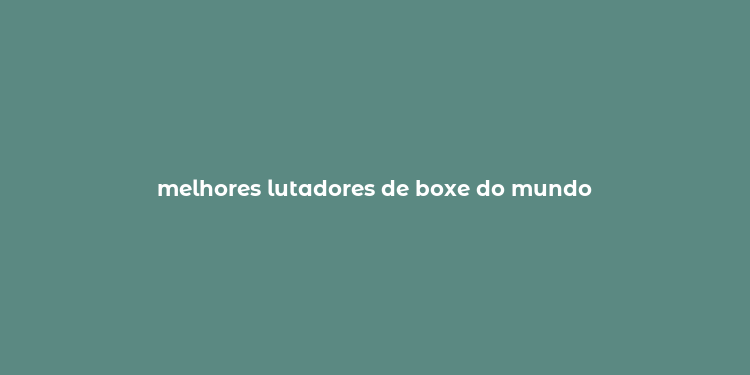 melhores lutadores de boxe do mundo