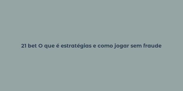 21 bet O que é estratégias e como jogar sem fraude