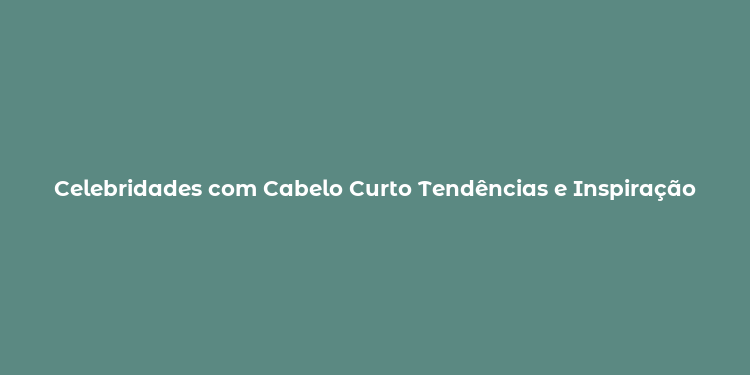 Celebridades com Cabelo Curto Tendências e Inspiração