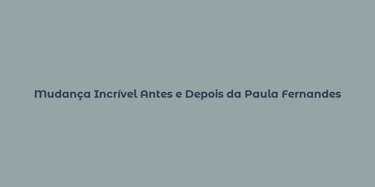 Mudança Incrível Antes e Depois da Paula Fernandes