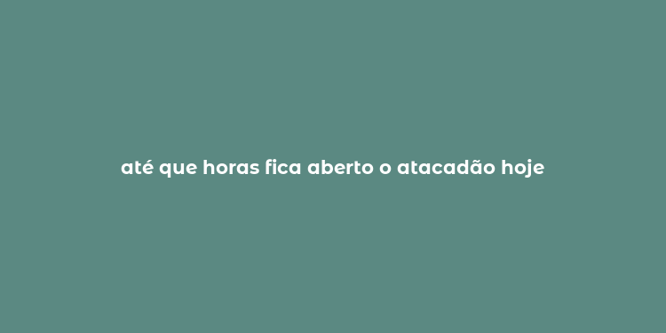 até que horas fica aberto o atacadão hoje