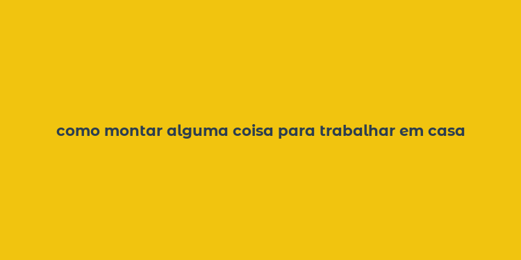 como montar alguma coisa para trabalhar em casa