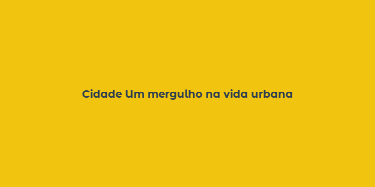 Cidade Um mergulho na vida urbana