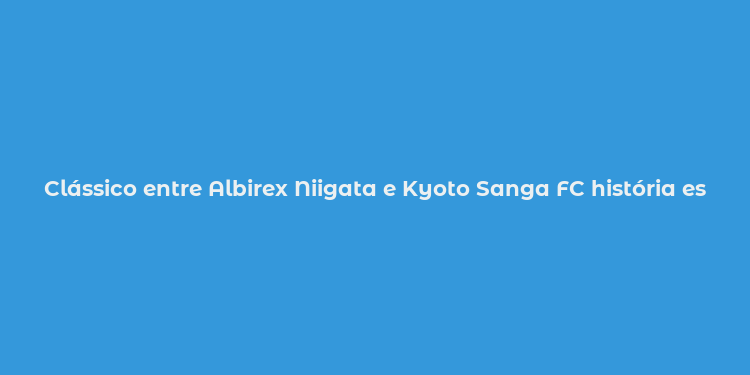 Clássico entre Albirex Niigata e Kyoto Sanga FC história estádios e estrelas