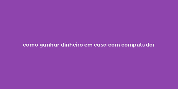 como ganhar dinheiro em casa com computudor