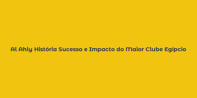 Al Ahly História Sucesso e Impacto do Maior Clube Egípcio